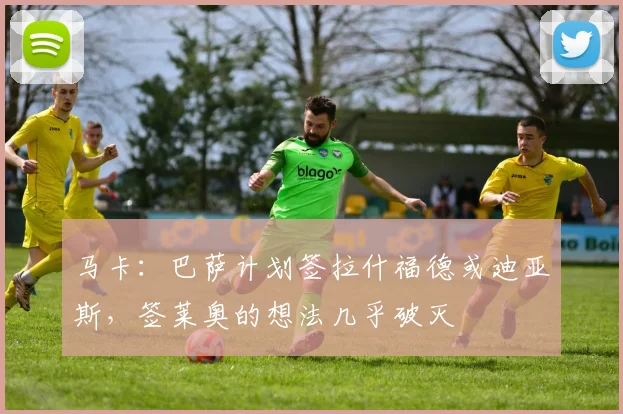 马卡：巴萨计划签拉什福德或迪亚斯，签莱奥的想法几乎破灭