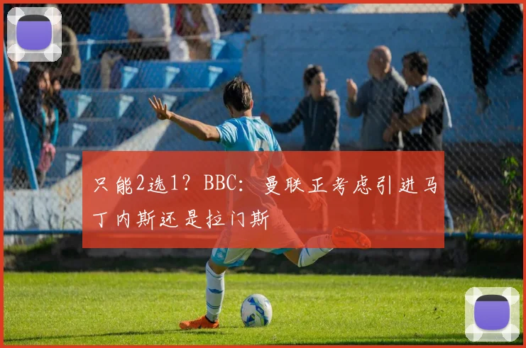 只能2选1？BBC：曼联正考虑引进马丁内斯还是拉门斯
